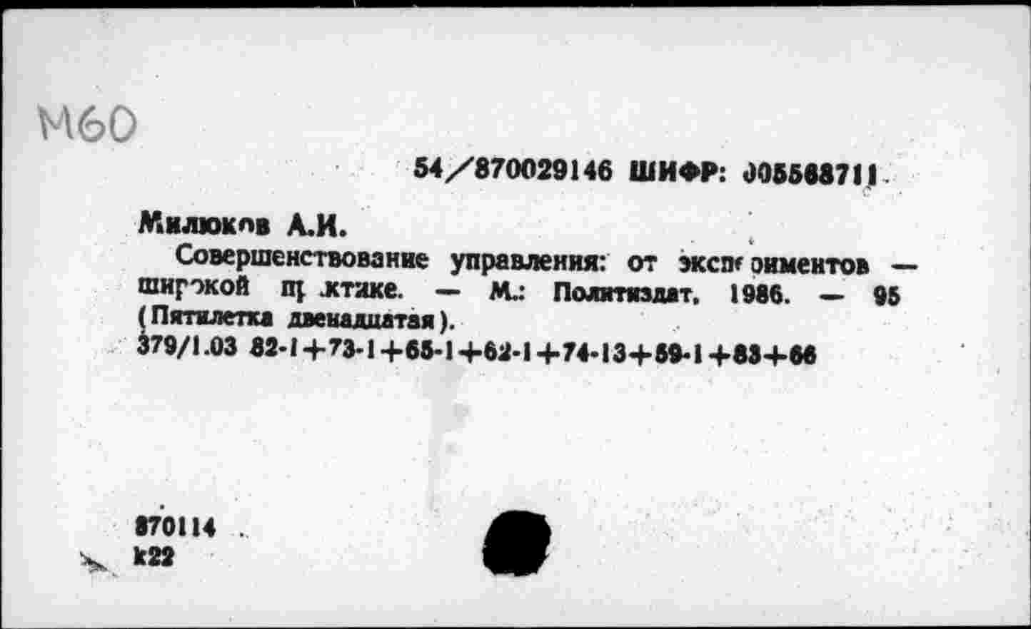 ﻿М60
54/870029146 ШИФР: 005588711
Милюков А.И.
Совершенствование управления: от эксэт оиментов — широкой пр ктаке. — М.: Политиздат. 1986. — 95 (Пятилетка двенадцатая). 379/1.03 82-14-73-1 +65-1+62-1+74-13+59-1+83+66
870114 .
Ч. к22